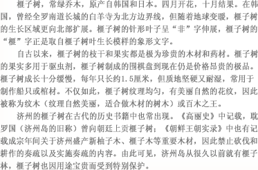 榧子树，常绿乔木，原产自韩国和日本。四月开花，十月结果。在韩国，曾经全罗南道长城的白羊寺为北方边界线，但随着地球变暖，榧子树的生长区域更向北部扩展。榧子树的针形叶子呈“非”字伸展，榧子树的“榧”字正是取自榧子树叶生长模样的象形文字。自古以来，榧子树的枝干和果实都是极为珍贵的木材和药材。榧子树的果实多用于驱虫剂，榧子树制成的围棋盘到现在仍是价格昂贵的极品。榧子树成长十分缓慢，每年只长约1.5厘米，但质地坚硬又耐湿，常用于制作船只或棺材。不仅如此，榧子树纹理均匀，有美丽自然的花纹，因此被称为纹木（纹理自然美丽，适合做木材的树木）或百木之王。济州的榧子树在古代的历史书籍中也常出现。《高丽史》中记载，耽罗国（济州岛的旧称）曾向朝廷上贡榧子树；《朝鲜王朝实录》中也有记载成宗年间关于济州盛产新柚子木、榧子木等重要木材，因此禁止砍伐和耕作的奏疏以及实施奏疏的内容。由此可见，济州岛从很久以前就有榧子林，榧子树也因用途宝贵而受到特别保护。
